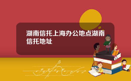 湖南信托上海办公地点湖南信托地址