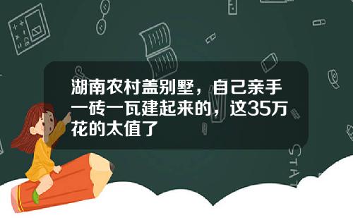 湖南农村盖别墅，自己亲手一砖一瓦建起来的，这35万花的太值了