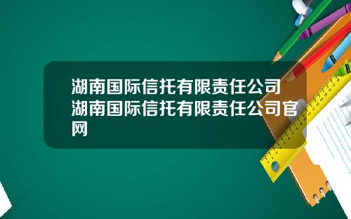 湖南国际信托有限责任公司湖南国际信托有限责任公司官网