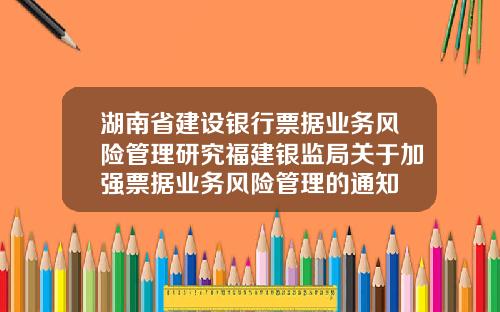 湖南省建设银行票据业务风险管理研究福建银监局关于加强票据业务风险管理的通知
