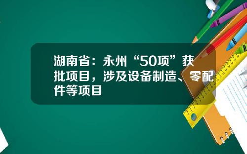 湖南省：永州“50项”获批项目，涉及设备制造、零配件等项目
