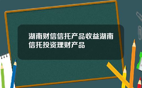 湖南财信信托产品收益湖南信托投资理财产品