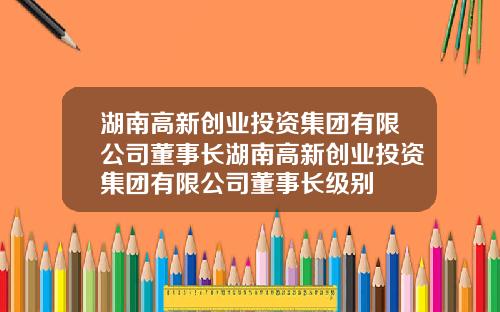 湖南高新创业投资集团有限公司董事长湖南高新创业投资集团有限公司董事长级别