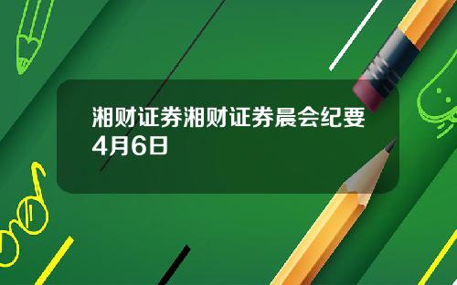湘财证券湘财证券晨会纪要4月6日