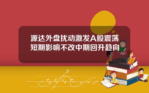 源达外盘扰动激发A股震荡短期影响不改中期回升趋向