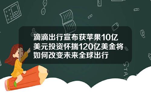 滴滴出行宣布获苹果10亿美元投资怀揣120亿美金将如何改变未来全球出行