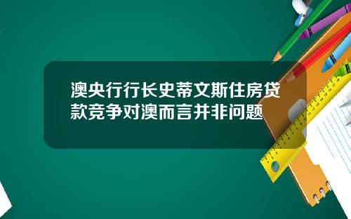 澳央行行长史蒂文斯住房贷款竞争对澳而言并非问题
