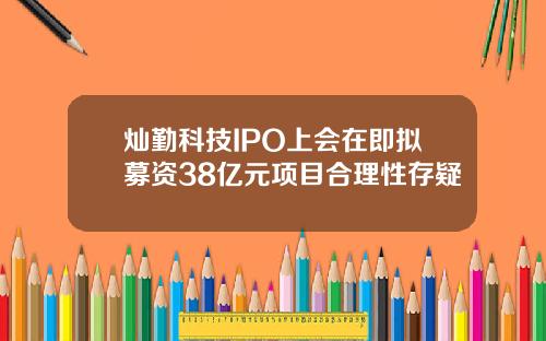 灿勤科技IPO上会在即拟募资38亿元项目合理性存疑