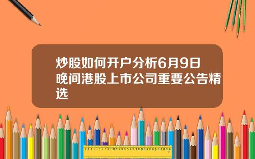 炒股如何开户分析6月9日晚间港股上市公司重要公告精选