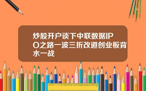 炒股开户谈下中联数据IPO之路一波三折改道创业板背水一战