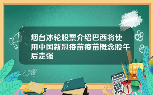 烟台冰轮股票介绍巴西将使用中国新冠疫苗疫苗概念股午后走强