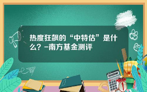 热度狂飙的“中特估”是什么？-南方基金测评