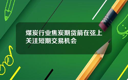 煤炭行业焦炭期货箭在弦上关注短期交易机会