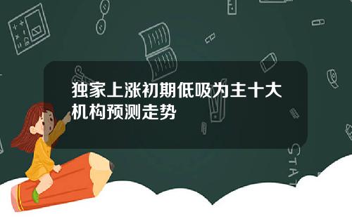 独家上涨初期低吸为主十大机构预测走势