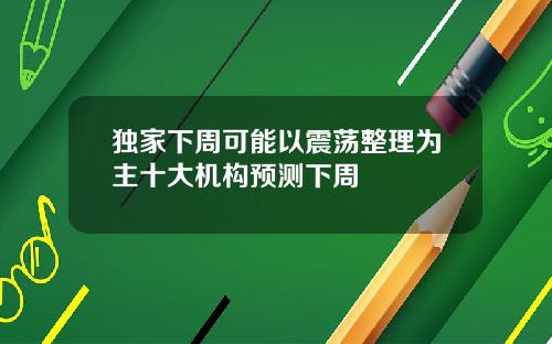 独家下周可能以震荡整理为主十大机构预测下周