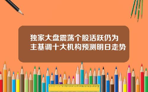 独家大盘震荡个股活跃仍为主基调十大机构预测明日走势