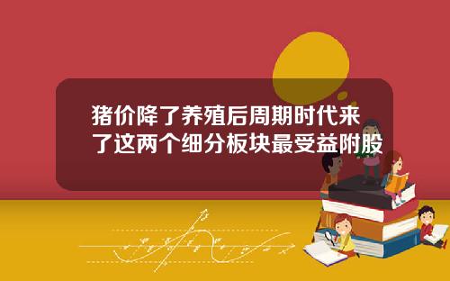 猪价降了养殖后周期时代来了这两个细分板块最受益附股