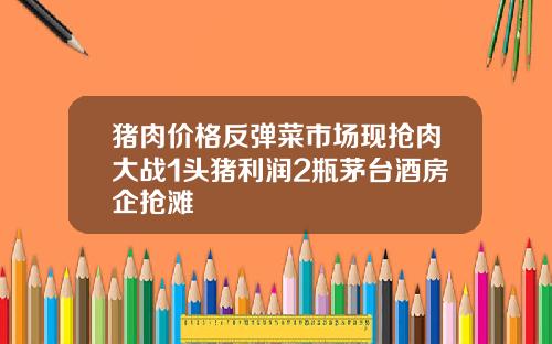 猪肉价格反弹菜市场现抢肉大战1头猪利润2瓶茅台酒房企抢滩