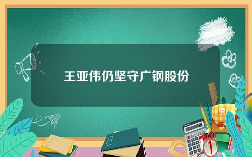 王亚伟仍坚守广钢股份