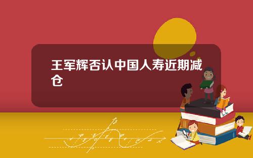 王军辉否认中国人寿近期减仓