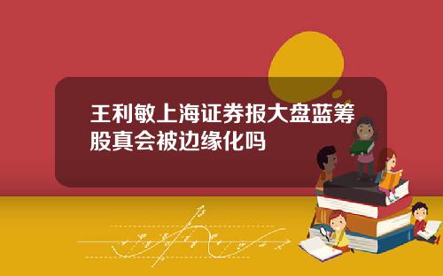 王利敏上海证券报大盘蓝筹股真会被边缘化吗