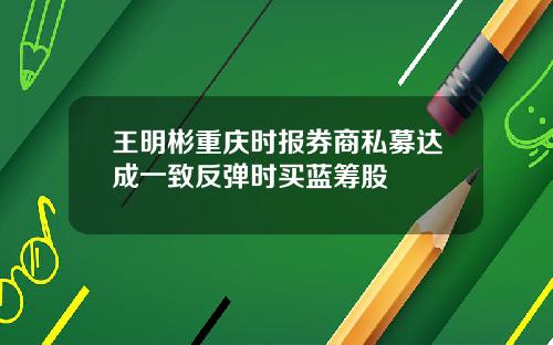 王明彬重庆时报券商私募达成一致反弹时买蓝筹股
