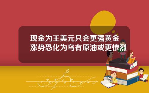 现金为王美元只会更强黄金涨势恐化为乌有原油或更惨烈