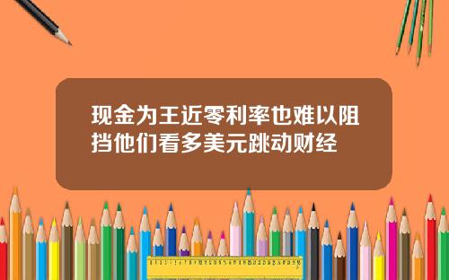 现金为王近零利率也难以阻挡他们看多美元跳动财经