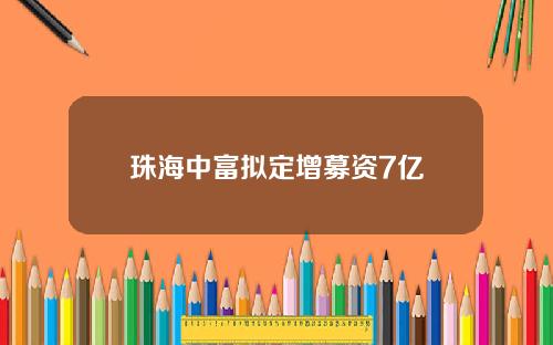 珠海中富拟定增募资7亿