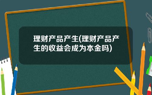 理财产品产生(理财产品产生的收益会成为本金吗)