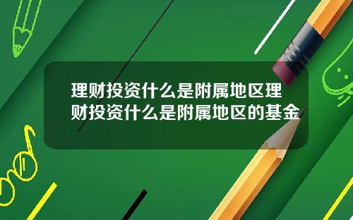 理财投资什么是附属地区理财投资什么是附属地区的基金