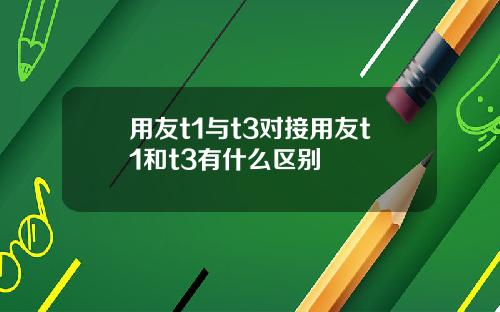 用友t1与t3对接用友t1和t3有什么区别