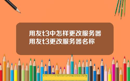 用友t3中怎样更改服务器用友t3更改服务器名称