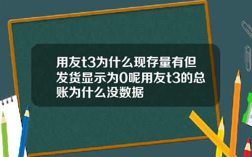 用友t3为什么现存量有但发货显示为0呢用友t3的总账为什么没数据