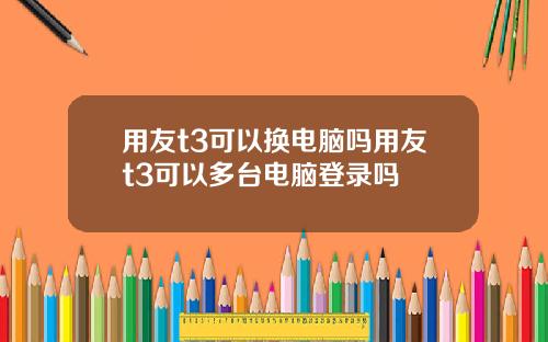 用友t3可以换电脑吗用友t3可以多台电脑登录吗