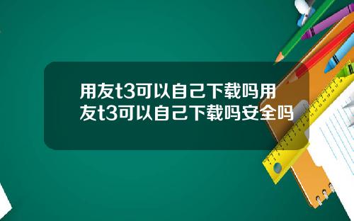 用友t3可以自己下载吗用友t3可以自己下载吗安全吗
