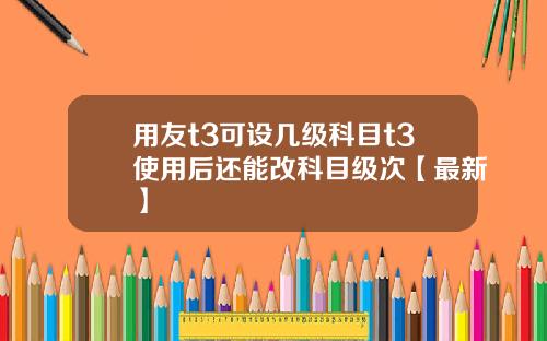 用友t3可设几级科目t3使用后还能改科目级次【最新】