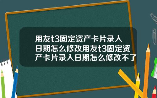 用友t3固定资产卡片录入日期怎么修改用友t3固定资产卡片录入日期怎么修改不了【最新】