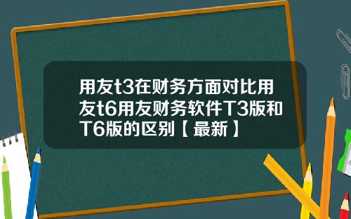 用友t3在财务方面对比用友t6用友财务软件T3版和T6版的区别【最新】