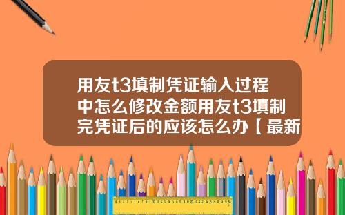 用友t3填制凭证输入过程中怎么修改金额用友t3填制完凭证后的应该怎么办【最新】