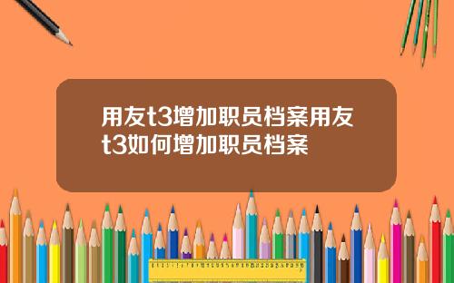用友t3增加职员档案用友t3如何增加职员档案