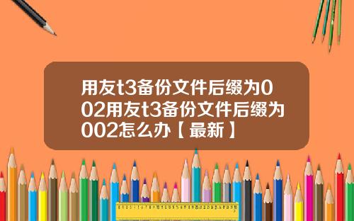 用友t3备份文件后缀为002用友t3备份文件后缀为002怎么办【最新】