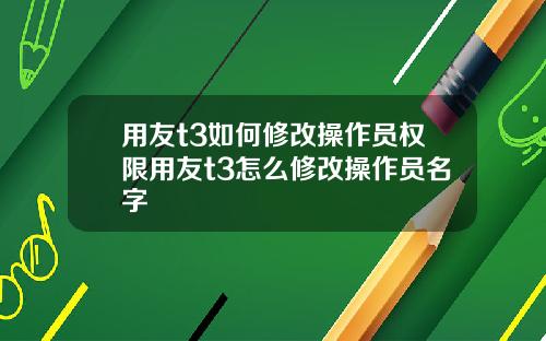用友t3如何修改操作员权限用友t3怎么修改操作员名字