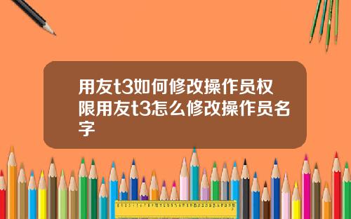 用友t3如何修改操作员权限用友t3怎么修改操作员名字