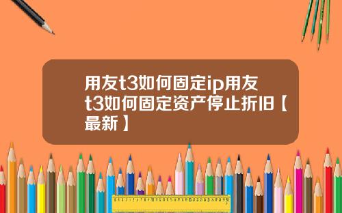 用友t3如何固定ip用友t3如何固定资产停止折旧【最新】