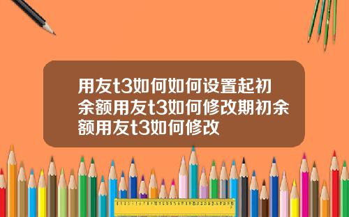 用友t3如何如何设置起初余额用友t3如何修改期初余额用友t3如何修改