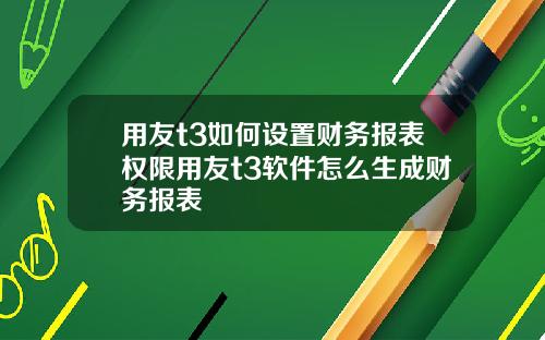 用友t3如何设置财务报表权限用友t3软件怎么生成财务报表