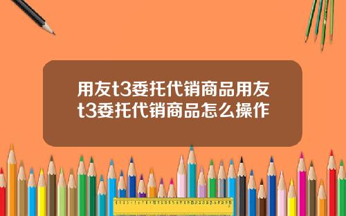 用友t3委托代销商品用友t3委托代销商品怎么操作