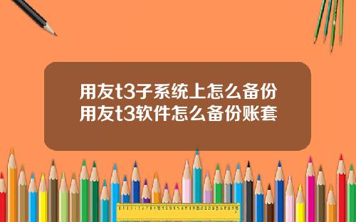 用友t3子系统上怎么备份用友t3软件怎么备份账套