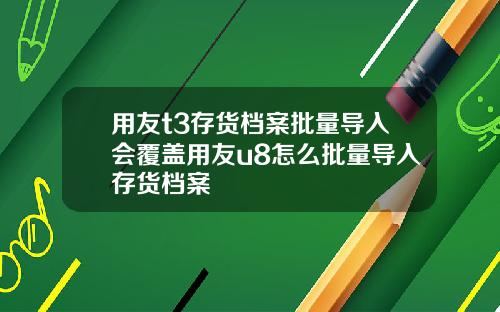 用友t3存货档案批量导入会覆盖用友u8怎么批量导入存货档案